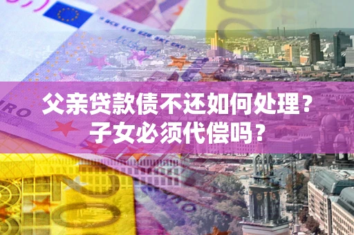 济南父亲贷款债不还如何处理？子女必须代偿吗？