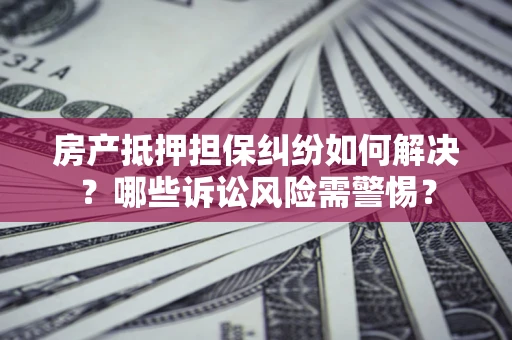济南房产抵押担保纠纷如何解决？哪些诉讼风险需警惕？
